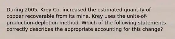 During 2005, Krey Co. increased the estimated quantity of copper recoverable from its mine. Krey uses the units-of-production-depletion method. Which of the following statements correctly describes the appropriate accounting for this change?