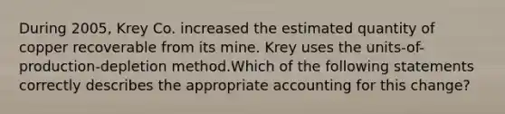 During 2005, Krey Co. increased the estimated quantity of copper recoverable from its mine. Krey uses the units-of- production-depletion method.Which of the following statements correctly describes the appropriate accounting for this change?