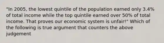 "In 2005, the lowest quintile of the population earned only 3.4% of total income while the top quintile earned over 50% of total income. That proves our economic system is unfair!" Which of the following is true argument that counters the above judgement