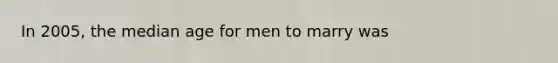 In 2005, the median age for men to marry was