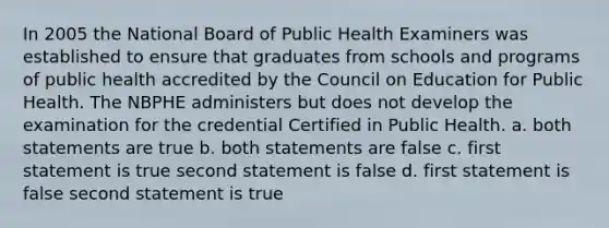 In 2005 the National Board of Public Health Examiners was established to ensure that graduates from schools and programs of public health accredited by the Council on Education for Public Health. The NBPHE administers but does not develop the examination for the credential Certified in Public Health. a. both statements are true b. both statements are false c. first statement is true second statement is false d. first statement is false second statement is true