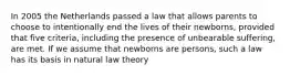 In 2005 the Netherlands passed a law that allows parents to choose to intentionally end the lives of their newborns, provided that five criteria, including the presence of unbearable suffering, are met. If we assume that newborns are persons, such a law has its basis in natural law theory