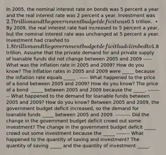 In​ 2005, the nominal interest rate on bonds was 5 percent a year and the real interest rate was 2 percent a year. Investment was​ 2.7 trillion and the government budget deficit was​0.5 trillion. ​ • By​ 2009, the real interest rate had increased to 5 percent a​ year, but the nominal interest rate was unchanged at 5 percent a year. Investment had crashed to​ 1.8 trillion and the government budget deficit had climbed to​1.8 trillion. Assume that the private demand for and private supply of loanable funds did not change between 2005 and 2009 ----- What was the inflation rate in 2005 and​ 2009? How do you​ know? The inflation rates in 2005 and 2009 were​ _____ because the inflation rate equals​ _____ . ----- What happened to the price of a bond between 2005 and​ 2009? How do you​ know? The price of a bond ​ _____ between 2005 and 2009 because the​ _____. --------- What happened to the demand for loanable funds between 2005 and​ 2009? How do you​ know? Between 2005 and​ 2009, the government budget deficit​ increased, so the demand for loanable funds​ _____ between 2005 and 2009. --------- Did the change in the government budget deficit crowd out some​ investment? The change in the government budget deficit​ _____ crowd out some investment because the​ _____ -------- What happened to the quantity of saving and​ investment? The quantity of saving​ _____ and the quantity of investment​ _____.