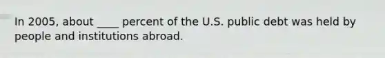 In 2005, about ____ percent of the U.S. public debt was held by people and institutions abroad.