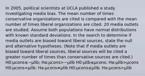 In 2005, political scientists at UCLA published a study investigating media bias. The mean number of times conservative organizations are cited is compared with the mean number of times liberal organizations are cited. 20 media outlets are studied. Assume both populations have normal distributions with known standard deviations. In the search to determine if media outlets are biased toward liberal sources, state the null and alternative hypotheses. (Note that if media outlets are biased toward liberal sources, liberal sources will be cited a greater number of times than conservative sources are cited.) H0:μcons≤−μlib; Ha:μcons>−μlib H0:μlib≤μcons; Ha:μlib>μcons H0:μcons=μlib; Ha:μcons≠μlib H0:μcons≤μlib; Ha:μcons>μlib