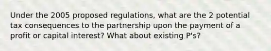 Under the 2005 proposed regulations, what are the 2 potential tax consequences to the partnership upon the payment of a profit or capital interest? What about existing P's?