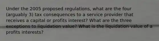 Under the 2005 proposed regulations, what are the four (arguably 3) tax consequences to a service provider that receives a capital or profits interest? What are the three exceptions to liquidation value? What is the liquidation value of a profits interests?