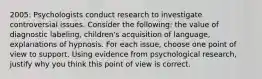 2005: Psychologists conduct research to investigate controversial issues. Consider the following: the value of diagnostic labeling, children's acquisition of language, explanations of hypnosis. For each issue, choose one point of view to support. Using evidence from psychological research, justify why you think this point of view is correct.