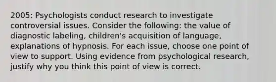 2005: Psychologists conduct research to investigate controversial issues. Consider the following: the value of diagnostic labeling, children's acquisition of language, explanations of hypnosis. For each issue, choose one point of view to support. Using evidence from psychological research, justify why you think this point of view is correct.