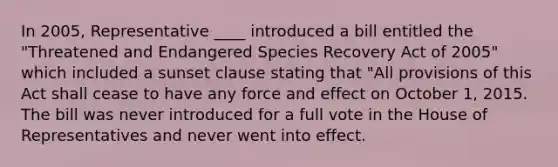 In 2005, Representative ____ introduced a bill entitled the "Threatened and Endangered Species Recovery Act of 2005" which included a sunset clause stating that "All provisions of this Act shall cease to have any force and effect on October 1, 2015. The bill was never introduced for a full vote in the House of Representatives and never went into effect.