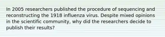 In 2005 researchers published the procedure of sequencing and reconstructing the 1918 influenza virus. Despite mixed opinions in the scientific community, why did the researchers decide to publish their results?