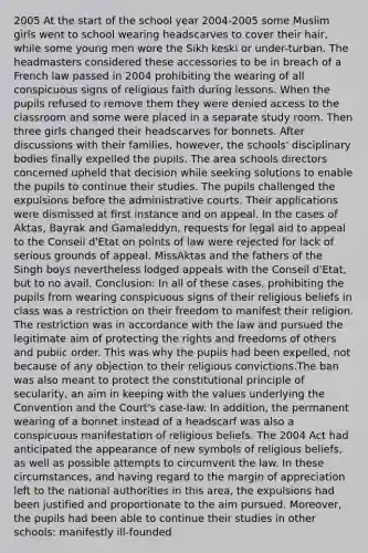 2005 At the start of the school year 2004-2005 some Muslim girls went to school wearing headscarves to cover their hair, while some young men wore the Sikh keski or under-turban. The headmasters considered these accessories to be in breach of a French law passed in 2004 prohibiting the wearing of all conspicuous signs of religious faith during lessons. When the pupils refused to remove them they were denied access to the classroom and some were placed in a separate study room. Then three girls changed their headscarves for bonnets. After discussions with their families, however, the schools' disciplinary bodies finally expelled the pupils. The area schools directors concerned upheld that decision while seeking solutions to enable the pupils to continue their studies. The pupils challenged the expulsions before the administrative courts. Their applications were dismissed at first instance and on appeal. In the cases of Aktas, Bayrak and Gamaleddyn, requests for legal aid to appeal to the Conseil d'Etat on points of law were rejected for lack of serious grounds of appeal. MissAktas and the fathers of the Singh boys nevertheless lodged appeals with the Conseil d'Etat, but to no avail. Conclusion: In all of these cases, prohibiting the pupils from wearing conspicuous signs of their religious beliefs in class was a restriction on their freedom to manifest their religion. The restriction was in accordance with the law and pursued the legitimate aim of protecting the rights and freedoms of others and public order. This was why the pupils had been expelled, not because of any objection to their religious convictions.The ban was also meant to protect the constitutional principle of secularity, an aim in keeping with the values underlying the Convention and the Court's case-law. In addition, the permanent wearing of a bonnet instead of a headscarf was also a conspicuous manifestation of religious beliefs. The 2004 Act had anticipated the appearance of new symbols of religious beliefs, as well as possible attempts to circumvent the law. In these circumstances, and having regard to the margin of appreciation left to the national authorities in this area, the expulsions had been justified and proportionate to the aim pursued. Moreover, the pupils had been able to continue their studies in other schools: manifestly ill-founded
