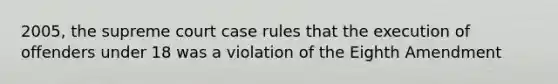 2005, the supreme court case rules that the execution of offenders under 18 was a violation of the Eighth Amendment