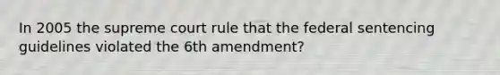 In 2005 the supreme court rule that the federal sentencing guidelines violated the 6th amendment?