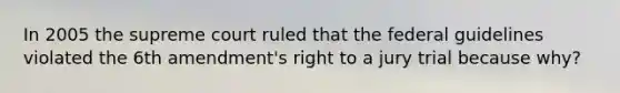 In 2005 the supreme court ruled that the federal guidelines violated the 6th amendment's right to a jury trial because why?