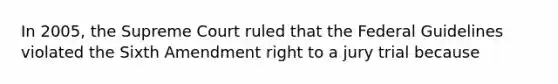 In 2005, the Supreme Court ruled that the Federal Guidelines violated the Sixth Amendment right to a jury trial because