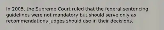 In 2005, the Supreme Court ruled that the federal sentencing guidelines were not mandatory but should serve only as recommendations judges should use in their decisions.