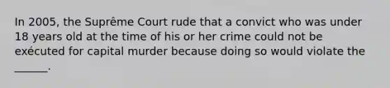 In 2005, the Suprême Court rude that a convict who was under 18 years old at the time of his or her crime could not be exécuted for capital murder because doing so would violate the ______.