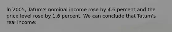 In 2005, Tatum's nominal income rose by 4.6 percent and the price level rose by 1.6 percent. We can conclude that Tatum's real income: