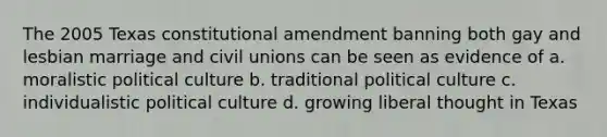 The 2005 Texas constitutional amendment banning both gay and lesbian marriage and civil unions can be seen as evidence of a. moralistic political culture b. traditional political culture c. individualistic political culture d. growing liberal thought in Texas