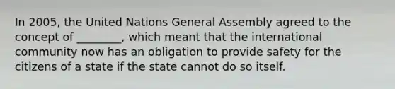 In 2005, the United Nations General Assembly agreed to the concept of ________, which meant that the international community now has an obligation to provide safety for the citizens of a state if the state cannot do so itself.