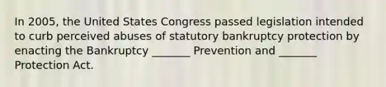 In 2005, the United States Congress passed legislation intended to curb perceived abuses of statutory bankruptcy protection by enacting the Bankruptcy _______ Prevention and _______ Protection Act.