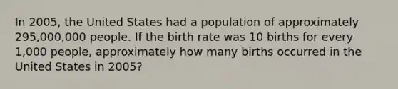 In 2005, the United States had a population of approximately 295,000,000 people. If the birth rate was 10 births for every 1,000 people, approximately how many births occurred in the United States in 2005?