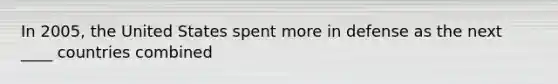 In 2005, the United States spent more in defense as the next ____ countries combined