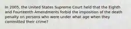 In 2005, the United States Supreme Court held that the Eighth and Fourteenth Amendments forbid the imposition of the death penalty on persons who were under what age when they committed their crime?