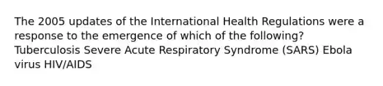 The 2005 updates of the International Health Regulations were a response to the emergence of which of the following? Tuberculosis Severe Acute Respiratory Syndrome (SARS) Ebola virus HIV/AIDS