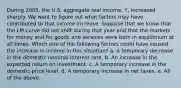 During 2005, the U.S. aggregate real income, Y, increased sharply. We want to figure out what factors may have contributed to that income increase. Suppose that we know that the LM curve did not shift during that year and that the markets for money and for goods and services were both in equilibrium at all times. Which one of the following factors could have caused the increase in income in this situation? a. A temporary decrease in the domestic nominal interest rate. b. An increase in the expected return on investment. c. A temporary increase in the domestic price level. d. A temporary increase in net taxes. e. All of the above.