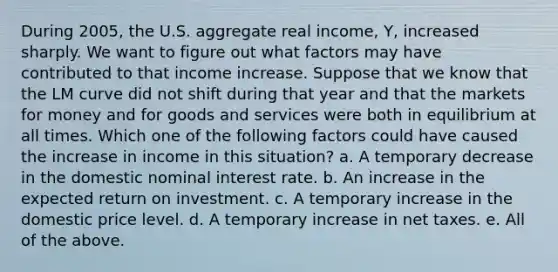 During 2005, the U.S. aggregate real income, Y, increased sharply. We want to figure out what factors may have contributed to that income increase. Suppose that we know that the LM curve did not shift during that year and that the markets for money and for goods and services were both in equilibrium at all times. Which one of the following factors could have caused the increase in income in this situation? a. A temporary decrease in the domestic nominal interest rate. b. An increase in the expected return on investment. c. A temporary increase in the domestic price level. d. A temporary increase in net taxes. e. All of the above.