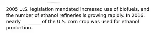 2005 U.S. legislation mandated increased use of biofuels, and the number of ethanol refineries is growing rapidly. In 2016, nearly ________ of the U.S. corn crop was used for ethanol production.