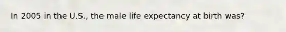 In 2005 in the U.S., the male life expectancy at birth was?