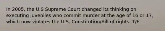 In 2005, the U.S Supreme Court changed its thinking on executing juveniles who commit murder at the age of 16 or 17, which now violates the U.S. Constitution/Bill of rights. T/F