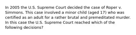 In 2005 the U.S. Supreme Court decided the case of Roper v. Simmons. This case involved a minor child (aged 17) who was certified as an adult for a rather brutal and premeditated murder. In this case the U.S. Supreme Court reached which of the following decisions?