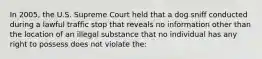 In 2005, the U.S. Supreme Court held that a dog sniff conducted during a lawful traffic stop that reveals no information other than the location of an illegal substance that no individual has any right to possess does not violate the:​