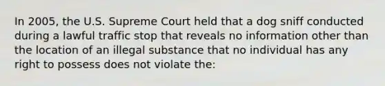 In 2005, the U.S. Supreme Court held that a dog sniff conducted during a lawful traffic stop that reveals no information other than the location of an illegal substance that no individual has any right to possess does not violate the:​