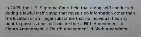 In 2005, the U.S. Supreme Court held that a dog sniff conducted during a lawful traffic stop that reveals no information other than the location of an illegal substance that no individual has any right to possess does not violate the:​ a.​Fifth Amendment. b.​Eighth Amendment. c.​Fourth Amendment. d.​Sixth Amendment.