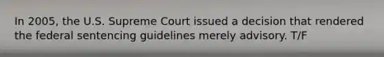 In 2005, the U.S. Supreme Court issued a decision that rendered the federal sentencing guidelines merely advisory. T/F