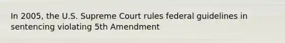 In 2005, the U.S. Supreme Court rules federal guidelines in sentencing violating 5th Amendment