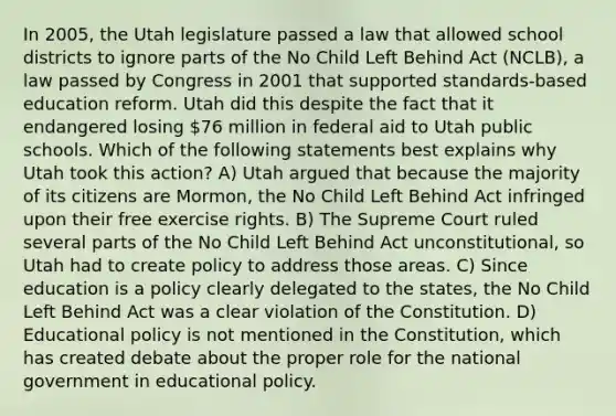 In 2005, the Utah legislature passed a law that allowed school districts to ignore parts of the No Child Left Behind Act (NCLB), a law passed by Congress in 2001 that supported standards-based education reform. Utah did this despite the fact that it endangered losing 76 million in federal aid to Utah public schools. Which of the following statements best explains why Utah took this action? A) Utah argued that because the majority of its citizens are Mormon, the No Child Left Behind Act infringed upon their free exercise rights. B) The Supreme Court ruled several parts of the No Child Left Behind Act unconstitutional, so Utah had to create policy to address those areas. C) Since education is a policy clearly delegated to the states, the No Child Left Behind Act was a clear violation of the Constitution. D) Educational policy is not mentioned in the Constitution, which has created debate about the proper role for the national government in educational policy.