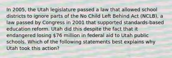 In 2005, the Utah legislature passed a law that allowed school districts to ignore parts of the No Child Left Behind Act (NCLB), a law passed by Congress in 2001 that supported standards-based education reform. Utah did this despite the fact that it endangered losing 76 million in federal aid to Utah public schools. Which of the following statements best explains why Utah took this action?