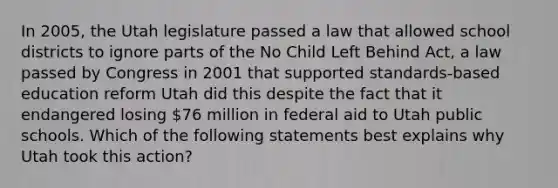 In 2005, the Utah legislature passed a law that allowed school districts to ignore parts of the No Child Left Behind Act, a law passed by Congress in 2001 that supported standards-based education reform Utah did this despite the fact that it endangered losing 76 million in federal aid to Utah public schools. Which of the following statements best explains why Utah took this action?