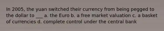 In 2005, the yuan switched their currency from being pegged to the dollar to ___ a. the Euro b. a free market valuation c. a basket of currencies d. complete control under the central bank