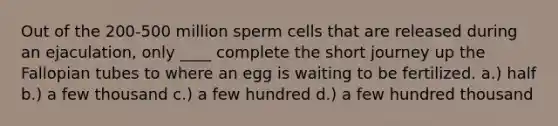 ​Out of the 200-500 million sperm cells that are released during an ejaculation, only ____ complete the short journey up the Fallopian tubes to where an egg is waiting to be fertilized. ​a.) half ​b.) a few thousand c.) ​a few hundred ​d.) a few hundred thousand