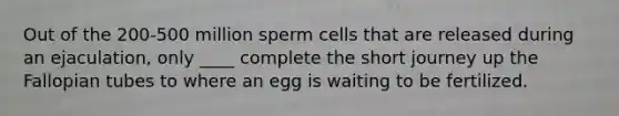 ​Out of the 200-500 million sperm cells that are released during an ejaculation, only ____ complete the short journey up the Fallopian tubes to where an egg is waiting to be fertilized.