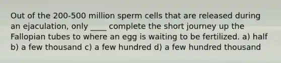 Out of the 200-500 million sperm cells that are released during an ejaculation, only ____ complete the short journey up the Fallopian tubes to where an egg is waiting to be fertilized. ​a) half ​b) a few thousand c) a few hundred ​d) a few hundred thousand