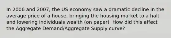 In 2006 and 2007, the US economy saw a dramatic decline in the average price of a house, bringing the housing market to a halt and lowering individuals wealth (on paper). How did this affect the Aggregate Demand/Aggregate Supply curve?