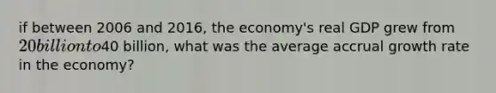 if between 2006 and 2016, the economy's real GDP grew from 20 billion to40 billion, what was the average accrual growth rate in the economy?